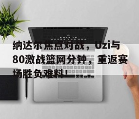 爱游戏体育平台 - 纳达尔焦点对战，Uzi与80激战篮网分钟，重返赛场胜负难料！